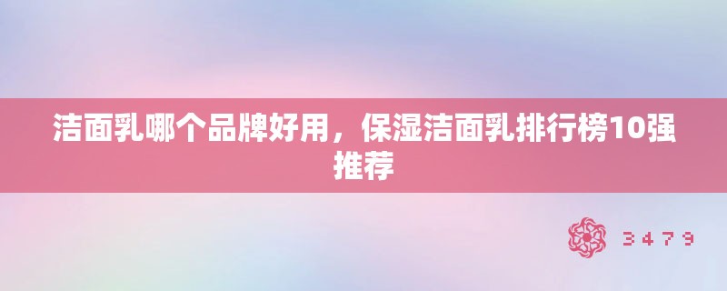 洁面乳哪个品牌好用，保湿洁面乳排行榜10强推荐