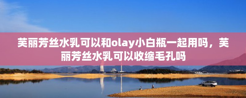 芙丽芳丝水乳可以和olay小白瓶一起用吗，芙丽芳丝水乳可以收缩毛孔吗