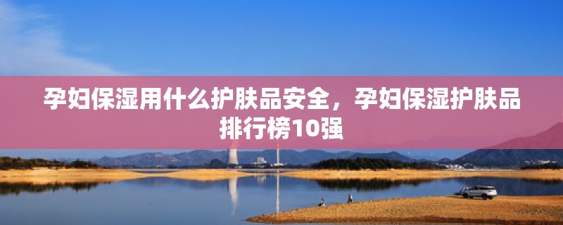 孕妇保湿用什么护肤品安全，孕妇保湿护肤品排行榜10强