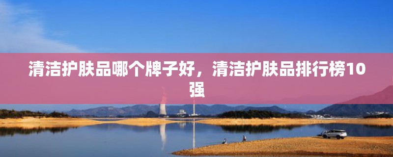 清洁护肤品哪个牌子好，清洁护肤品排行榜10强