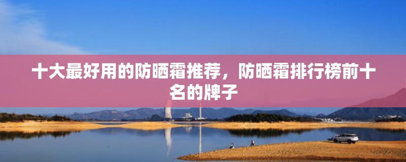 十大最好用的防晒霜推荐，防晒霜排行榜前十名的牌子
