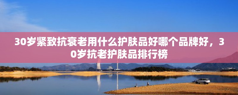 30岁紧致抗衰老用什么护肤品好哪个品牌好，30岁抗老护肤品排行榜