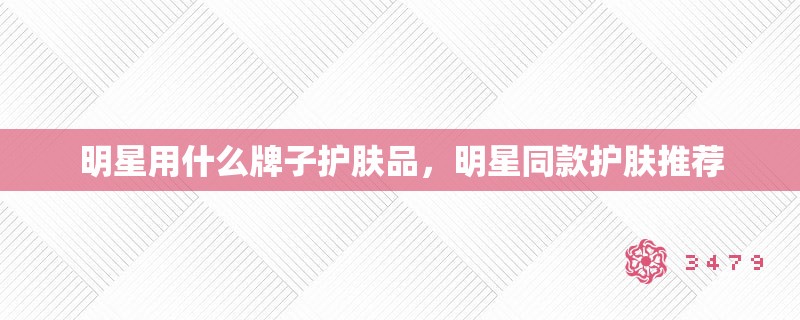 明星用什么牌子护肤品,明星同款护肤推荐 明星用什么牌子护肤品,明星同款护肤推荐