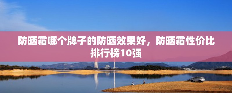 防晒霜哪个牌子的防晒效果好，防晒霜性价比排行榜10强