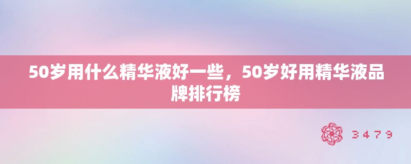 50岁用什么精华液好一些，50岁好用精华液品牌排行榜