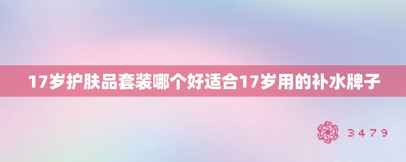 17岁护肤品套装哪个好适合17岁用的补水牌子 17岁护肤品套装哪个好适合17岁用的补水牌子