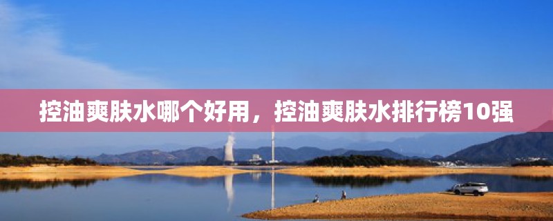 控油爽肤水哪个好用，控油爽肤水排行榜10强