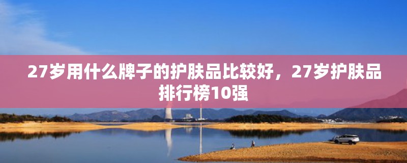 27岁用什么牌子的护肤品比较好，27岁护肤品排行榜10强