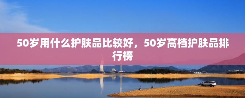 50岁用什么护肤品比较好，50岁高档护肤品排行榜