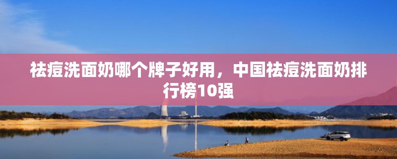祛痘洗面奶哪个牌子好用，中国祛痘洗面奶排行榜10强