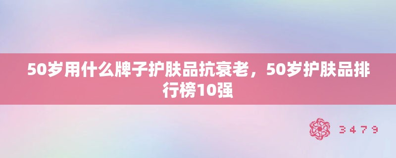 50岁用什么牌子护肤品抗衰老，50岁护肤品排行榜10强