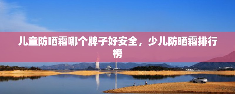 儿童防晒霜哪个牌子好安全，少儿防晒霜排行榜