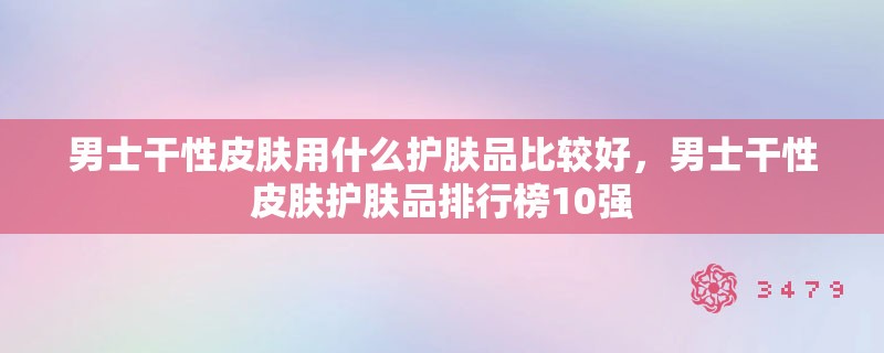 男士干性皮肤用什么护肤品比较好，男士干性皮肤护肤品排行榜10强