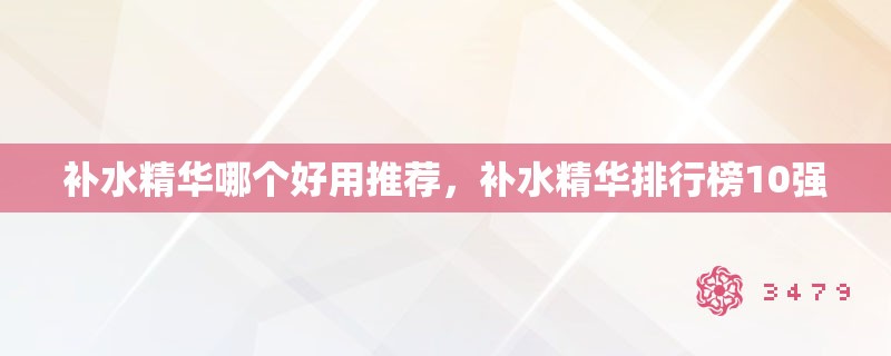 补水精华哪个好用推荐，补水精华排行榜10强