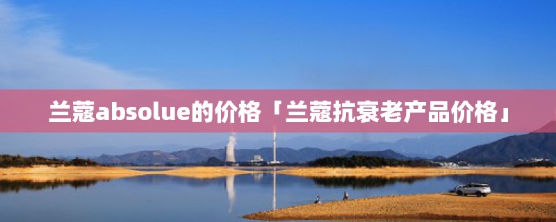 兰蔻absolue的价格「兰蔻抗衰老产品价格」