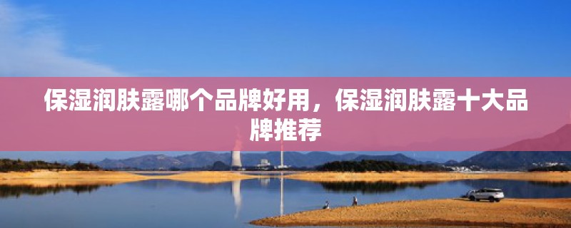 保湿润肤露哪个品牌好用，保湿润肤露十大品牌推荐