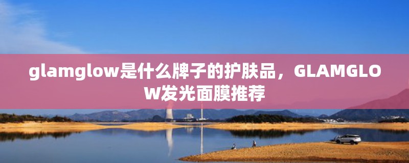 glamglow是什么牌子的护肤品，GLAMGLOW发光面膜推荐