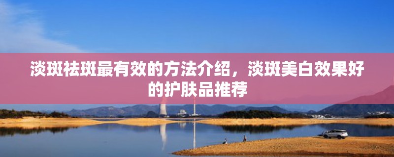 淡斑祛斑最有效的方法介绍，淡斑美白效果好的护肤品推荐