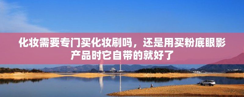 化妆需要专门买化妆刷吗,还是用买粉底眼影产品时它自带的就好了 化妆需要专门买化妆刷吗,还是用买粉底眼影产品时它自带的就好了