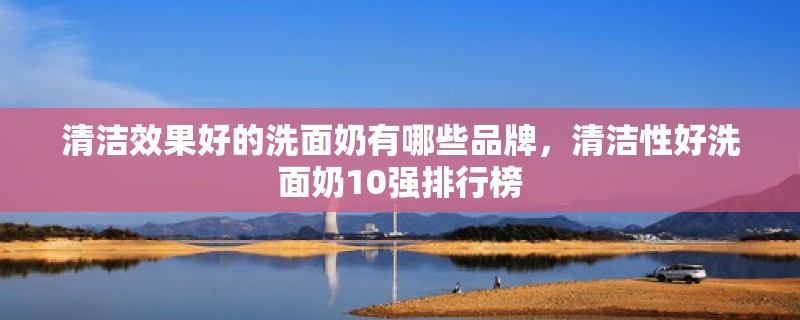 清洁效果好的洗面奶有哪些品牌,清洁性好洗面奶10强排行榜 清洁效果好的洗面奶有哪些品牌,清洁性好洗面奶10强排行榜