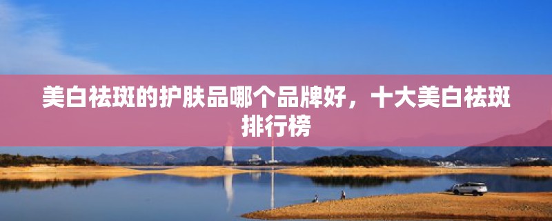 美白祛斑的护肤品哪个品牌好,十大美白祛斑排行榜 美白祛斑的护肤品哪个品牌好,十大美白祛斑排行榜