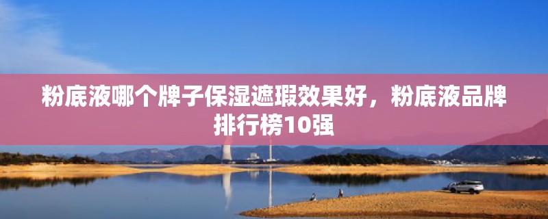 粉底液哪个牌子保湿遮瑕效果好，粉底液品牌排行榜10强