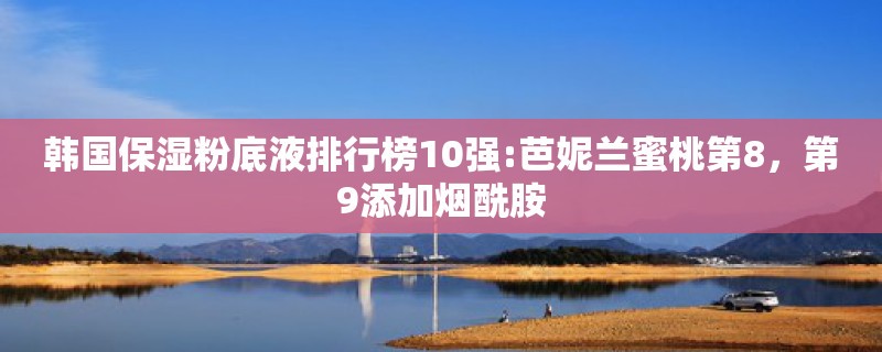 韩国保湿粉底液排行榜10强:芭妮兰蜜桃第8，第9添加烟酰胺