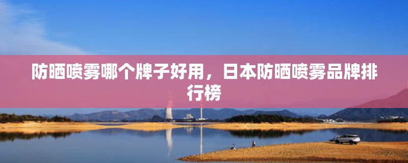 防晒喷雾哪个牌子好用，日本防晒喷雾品牌排行榜