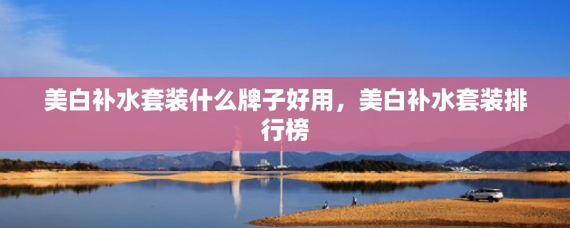 美白补水套装什么牌子好用，美白补水套装排行榜