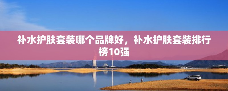 补水护肤套装哪个品牌好，补水护肤套装排行榜10强
