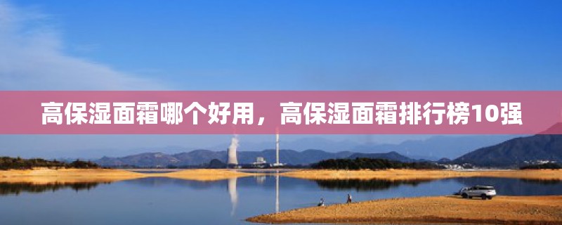 高保湿面霜哪个好用，高保湿面霜排行榜10强