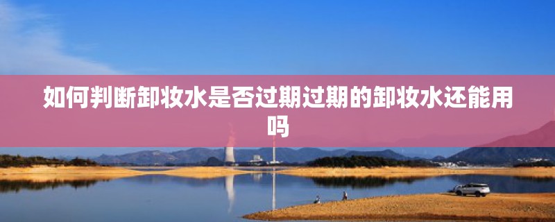 如何判断卸妆水是否过期过期的卸妆水还能用吗