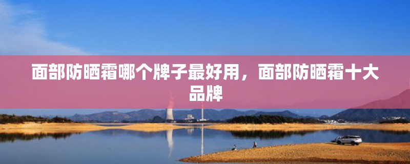 面部防晒霜哪个牌子最好用,面部防晒霜十大品牌 面部防晒霜哪个牌子最好用,面部防晒霜十大品牌